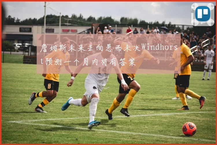 詹姆斯未来去向悬而未决Windhorst预测一个月内将有答案