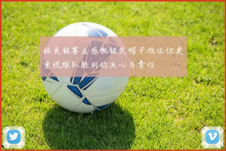 林良铭赛后感慨错失帽子戏法但更重视球队胜利的决心与责任