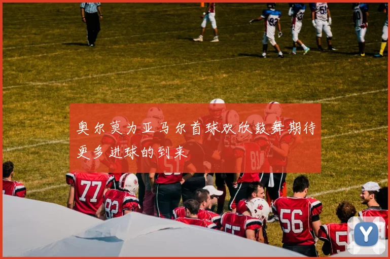 奥尔莫为亚马尔首球欢欣鼓舞期待更多进球的到来