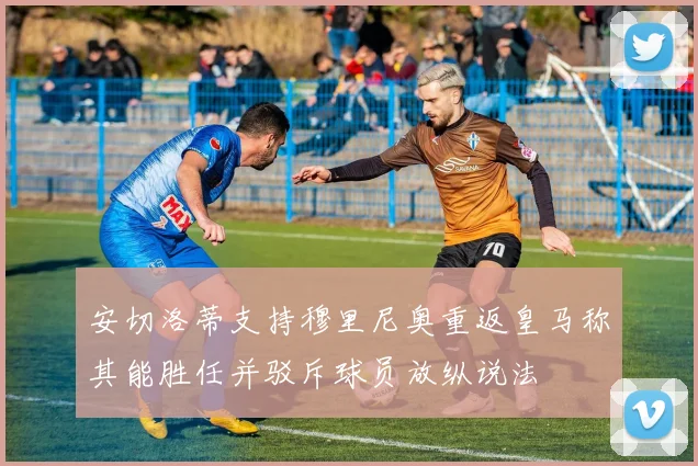 安切洛蒂支持穆里尼奥重返皇马称其能胜任并驳斥球员放纵说法