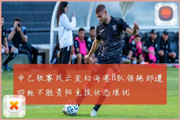 中乙联赛风云变幻海港B队领跑却遭四轮不胜贵阳竞技状态堪忧