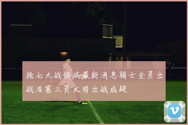 抢七大战伤病最新消息骑士全员出战活塞三员大将出战成疑