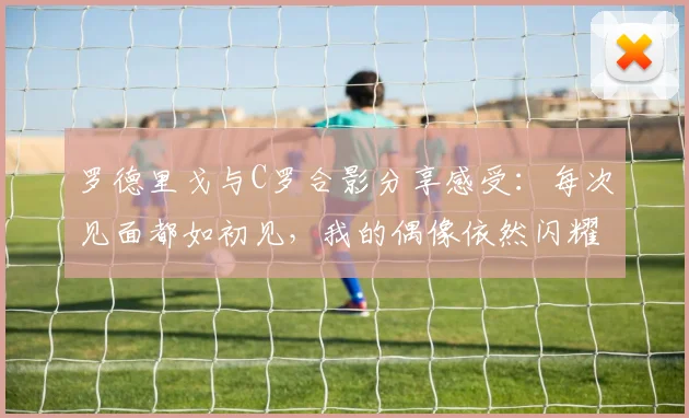罗德里戈与C罗合影分享感受：每次见面都如初见，我的偶像依然闪耀