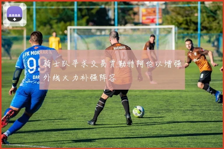骑士队寻求交易贾勒特阿伦以增强外线火力补强阵容