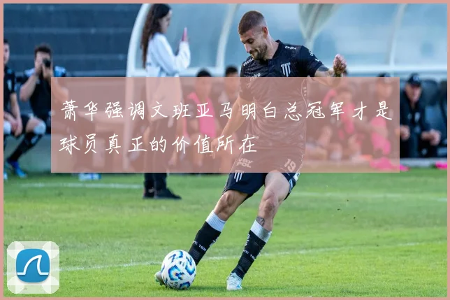 萧华强调文班亚马明白总冠军才是球员真正的价值所在