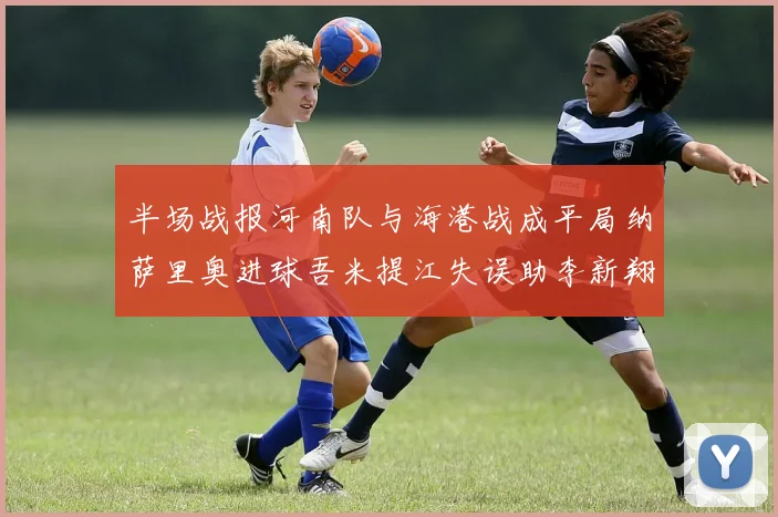 半场战报河南队与海港战成平局纳萨里奥进球吾米提江失误助李新翔扳平