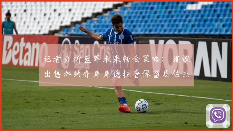 记者分析蓝军未来转会策略：建议出售加纳乔库库德拉普保留恩佐杰克逊