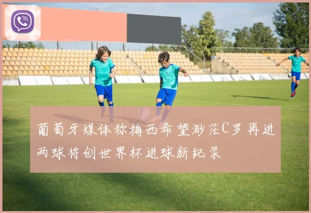 葡萄牙媒体称梅西希望渺茫C罗再进两球将创世界杯进球新纪录