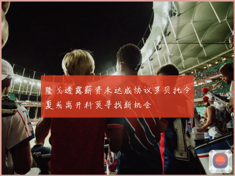 隆戈透露薪资未达成协议罗贝托今夏或离开科莫寻找新机会