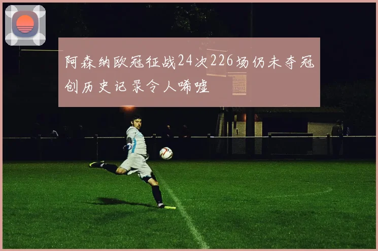 阿森纳欧冠征战24次226场仍未夺冠创历史记录令人唏嘘