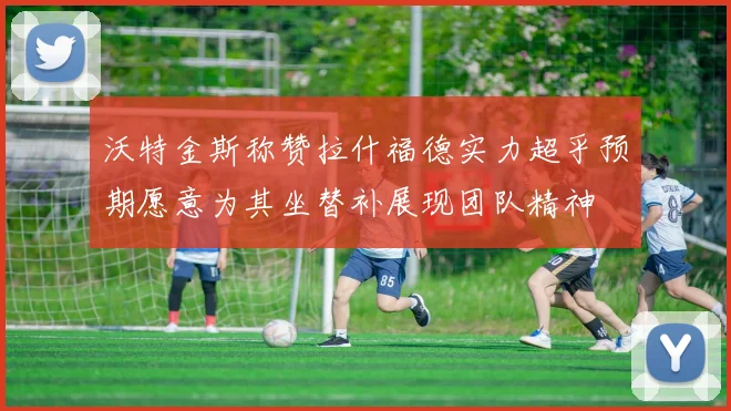 沃特金斯称赞拉什福德实力超乎预期愿意为其坐替补展现团队精神