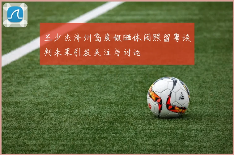 王少杰济州岛度假晒休闲照留粤谈判未果引发关注与讨论