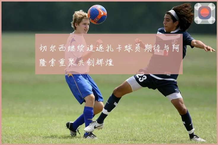 切尔西继续追逐扎卡球员期待与阿隆索重聚共创辉煌