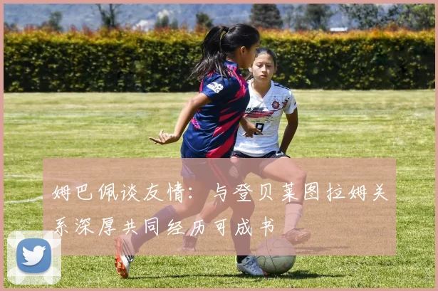姆巴佩谈友情：与登贝莱图拉姆关系深厚共同经历可成书