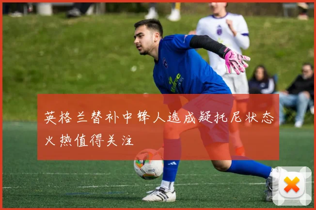 英格兰替补中锋人选成疑托尼状态火热值得关注