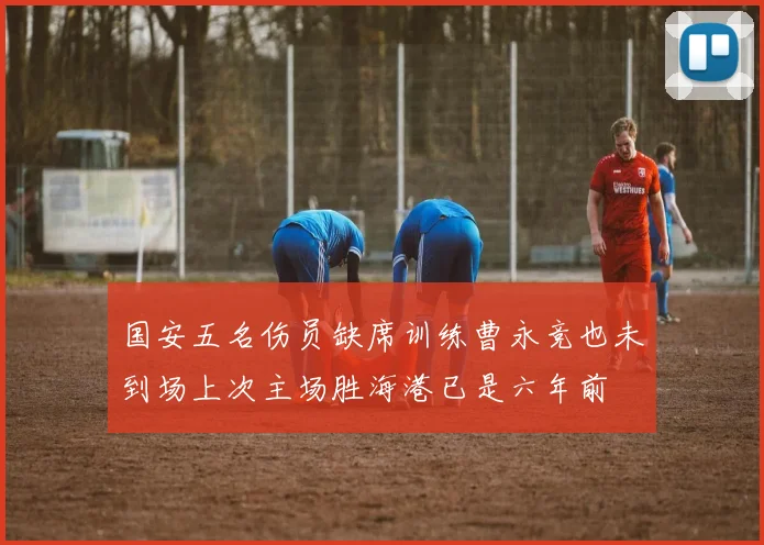 国安五名伤员缺席训练曹永竞也未到场上次主场胜海港已是六年前