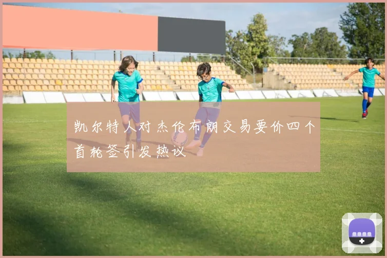 凯尔特人对杰伦布朗交易要价四个首轮签引发热议