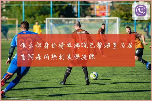 俱乐部身价榜单揭晓巴黎超皇马居首阿森纳热刺表现抢眼