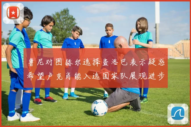 鲁尼对图赫尔选择查洛巴表示疑惑希望卢克肖能入选国家队展现进步