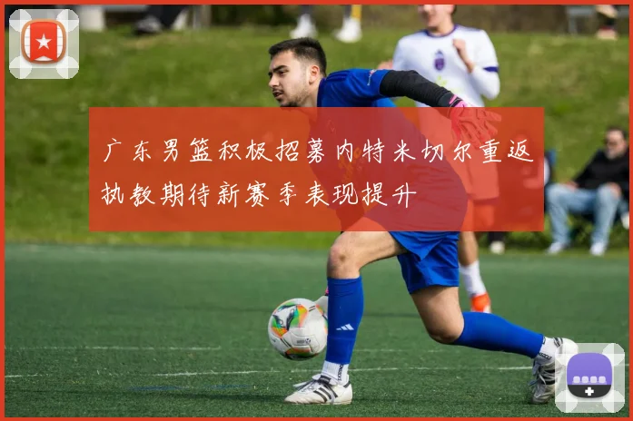 广东男篮积极招募内特米切尔重返执教期待新赛季表现提升