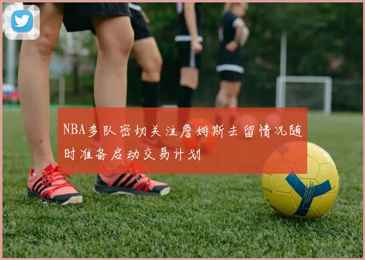 NBA多队密切关注詹姆斯去留情况随时准备启动交易计划