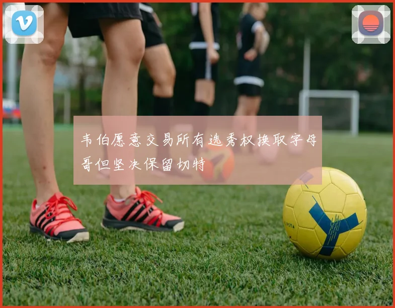 韦伯愿意交易所有选秀权换取字母哥但坚决保留切特