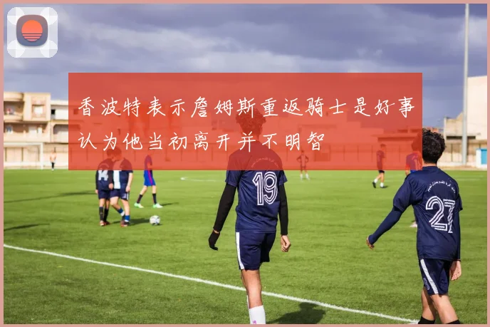 香波特表示詹姆斯重返骑士是好事认为他当初离开并不明智