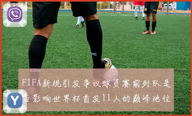 FIFA新规引发争议球员赛前列队是否影响世界杯首发11人的巅峰地位
