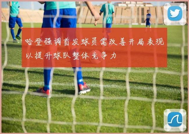 哈登强调首发球员需改善开局表现以提升球队整体竞争力