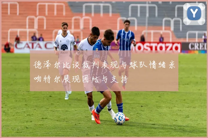 德泽尔比谈裁判表现与球队情绪亲吻特尔展现团结与支持