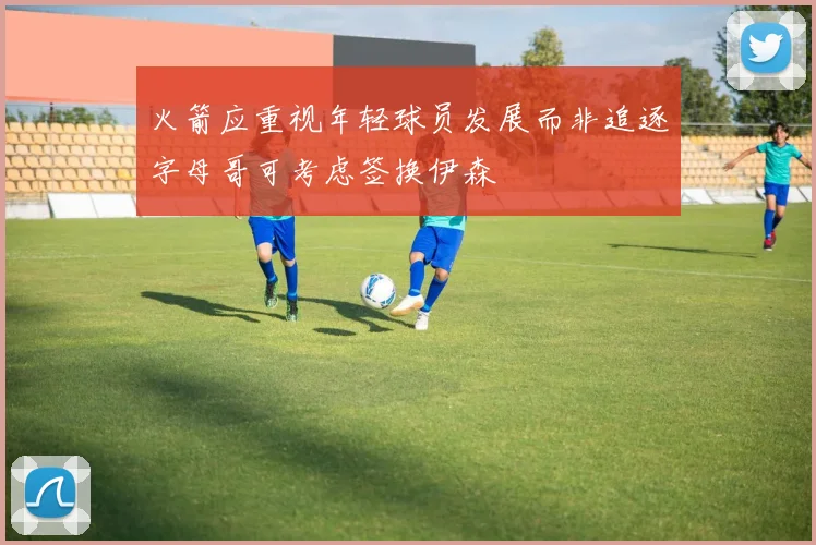 火箭应重视年轻球员发展而非追逐字母哥可考虑签换伊森